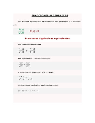 FRACCIONES ALGEBRAICAS

       Una fracción algebraica es el cociente de dos polinomios y se representa

por:




                Fracciones algebraicas equivalentes

       Dos fracciones algebraic as




       son equivalentes , y se representan por:




       si se verifica que P(x) · S(x) = Q( x) · R(x) .




       son fracciones algebraicas equivalentes porque:



       (x + 2) · (x − 2) = x 2 − 4
 