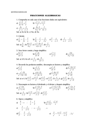 ejerciciosyexamenes.com
FRACCIONES ALGEBRAICASFRACCIONES ALGEBRAICAS
1. Comprueba en cada caso si las fracciones dadas son equivalentes:
a)
3
1
y
6+3x
2+x
b)
x
1+x
y
x
x+x
2
2
c)
2-x
3
y
x-x
3x
2
d)
3-3x
1
y
9-x9
3-3x
2
Sol: a) Sí; b) Sí; c) No; d) No
2. Calcula:
a)
x
1
-
2x
3
+
3x
1
b)
x2
3
+
x
1
-
3x
2
22
c)
1-x
x
-
x
3
d)
1+x
1
-
1-x
1
Sol: a)
6x
5
; b)
x6
3+4x
2
; c)
1)-(xx
3-3x+x- 2
; d)
1-x
2
2
3. Saca factor común y luego simplifica:
a)
3+3x
5+5x
b)
6-2x
3x-x
2
c)
1-x
x+x
2
2
d)
2x+x4
12x
2
Sol: a) 5/3; b) x/2; c)
1-x
x
; d)
1+2x
6
4. Recuerda los productos notables, descompón en factores y simplifica:
a)
1+x
1-x
2
b)
)1-(x
1-x
2
2
c)
4-2x
4-x
2
d)
4-x
4+4x+x
2
2
e)
16+8x+x
16-x
2
2
f)
4+4x+x
2)+(xx
2
g)
9-x
8+6x-x
2
2
h)
81-x
9-x
4
2
Sol: a) x-1; b)
1-x
1+x
; c)
2
2+x
; d)
2-x
2+x
; e)
4+x
4-x
; f)
2+x
x
1; g)
3+x
3-x
; h)
9+x
1
2
5. Descompón en factores el dividendo y el divisor y después simplifica:
a)
6-x+x
3x+x
2
2
b)
x-x
3-2x+x
23
2
c)
6-x+x
3x+x4+x
2
23
d)
5-4x+x
3-2x+x
2
2
Sol: a)
2-x
x
; b)
x
3+x
2
; c)
2-x
x+x
2
; d)
5+x
3+x
;
6. Opera y simplifica:
a) 











2
1
+
x
1
:x-
x
4
b)
x
4-x
.
)2+(x
2+x 2
2
c) x.
1+x
1
-x:
1+x
1
+
x
2


















d) 





2+x
1
:
x
2
.
2
x
2
e) x2.
2-x
1+x
-
x
2+x
+
x
3 2
2






 