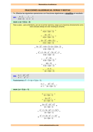 Matemáticas Académicas
www.aulamatematica.com
FRACCIONES ALGEBRAICAS. SUMAS Y RESTAS
Efectúa las siguientes operaciones con fracciones algebraicas y simplifica el resultado:
001.
)x·(x
x
2
2


–
2
1
x
+
x
1
mcm: x (x + 2)·(x – 2)
Paso a paso… para entenderlo, por ser el primer ejercicio, luego ya lo hacemos directamente como
está colocado debajo de este rectángulo amarillo.
=
)x)(x·(x 22 

=
)x)(x·(x
)x(
22
2 2



=
)x)(x·(x
)x(x)x(
22
22 2



=
)x)(x·(x
)x()x()x(x)x(
22
2222 2


=
=
)x)(x·(x
xxxxx
22
4244 222


=
=
)x)(x·(x
xx
22
62


=
=
)x)(x·(x
)x(x
22
6


=
=
)x)(x(
x
22
6


002.
1
1


x
x
–
1
1
2
22


x
)x(
Factorizamos: x2
– 1 = (x + 1)·(x – 1)
1
1


x
x
–
)x)(x(
)x(
11
1 22


=
mcm: (x + 1)·(x – 1)

)x)(x( 11 


)x)(x(
)x(
11
1 2



=
)x)(x(
)x()x(
11
11 222


=
=
)x)(x(
)xx(xx
11
2121 242


=
=
)x)(x(
xxxx
11
2121 242


=
 