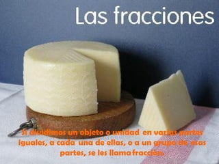 Si dividimos un objeto o unidad en varias partes
iguales, a cada una de ellas, o a un grupo de esas
partes, se les llama fracción.
