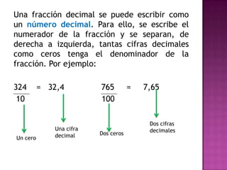 Una fracción decimal se puede escribir como
un número decimal. Para ello, se escribe el
numerador de la fracción y se separan, de
derecha a izquierda, tantas cifras decimales
como ceros tenga el denominador de la
fracción. Por ejemplo:

324
10

Un cero

= 32,4

Una cifra
decimal

765
100

Dos ceros

=

7,65

Dos cifras
decimales

 