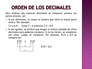 Para ordenar dos números decimales se comparan primero las
partes enteras, así:


Si son diferentes, es mayor el número que tiene la mayor parte
entera. Por ejemplo:
7,4 y 6,9.



Como 7 > 6 entonces 7,4 > 6,9

Si son iguales, se verifica que tengan la misma cantidad de cifras
decimales para poderlas comparar. Si no las tienen, se completan
con ceros. Luego, se comparan. Por ejemplo, 8,53 y 8,2 se
compara así:
8,53

y
=
>

8,20
8,53 > 8,2

 