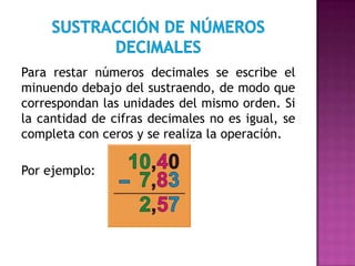 Para restar números decimales se escribe el
minuendo debajo del sustraendo, de modo que
correspondan las unidades del mismo orden. Si
la cantidad de cifras decimales no es igual, se
completa con ceros y se realiza la operación.
Por ejemplo:

 