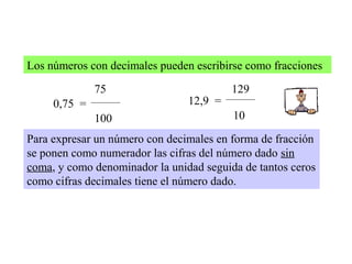 Los números con decimales pueden escribirse como fracciones
0,75 =
75
100
12,9 =
129
10
Para expresar un número con decimales en forma de fracción
se ponen como numerador las cifras del número dado sin
coma, y como denominador la unidad seguida de tantos ceros
como cifras decimales tiene el número dado.
 