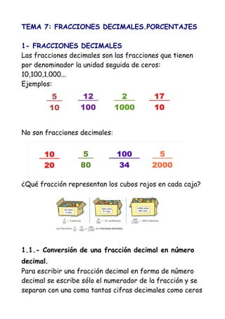 TEMA 7: FRACCIONES DECIMALES.PORCENTAJES

1- FRACCIONES DECIMALES
Las fracciones decimales son las fracciones que tienen
por denominador la unidad seguida de ceros:
10,100,1.000...
Ejemplos:




No son fracciones decimales:




¿Qué fracción representan los cubos rojos en cada caja?




1.1.- Conversión de una fracción decimal en número
decimal.
Para escribir una fracción decimal en forma de número
decimal se escribe sólo el numerador de la fracción y se
separan con una coma tantas cifras decimales como ceros
 