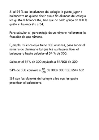 Si al 54 % de los alumnos del colegio le gusta jugar a
baloncesto no quiere decir que a 54 alumnos del colegio
les gusta el baloncesto, sino que de cada grupo de 100 le
gusta el baloncesto a 54.

Para calcular el porcentaje de un número hallaremos la
fracción de ese número.

Ejemplo: Si el colegio tiene 300 alumnos, para saber el
número de alumnos a los que les gusta practicar el
baloncesto basta calcular el 54 % de 300.

Calcular el 54% de 300 equivale a 54/100 de 300

54% de 300 equivale a 54 de 300= 300:100 x54= 162
                       100

162 son los alumnos del colegio a los que les gusta
practicar el baloncesto.
 