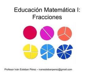 Educación Matemática I: Fracciones Profesor Iván Esteban Pérez – ivanestebanperez@gmail.com 