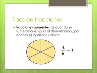 Tipos de fracciones
 Fracciones aparentes: Es cuando el
numerador es igual al denominador, por
lo tanto es igual a la unidad.
 