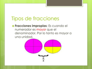 Tipos de fracciones
 Fracciones impropias: Es cuando el
numerador es mayor que el
denominador. Por lo tanto es mayor a
una unidad.
 