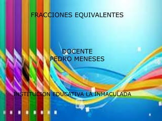 FRACCIONES EQUIVALENTES 
DOCENTE 
PEDRO MENESES 
INSTITUCION EDUCATIVA LA INMACULADA 
 
