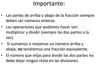 Importante:
• Las partes de arriba y abajo de la fracción siempre
deben ser números enteros.
• Las operaciones que podemos hacer son
multiplicar y dividir (siempre las dos partes a la
vez).
• Si sumamos o restamos un número arriba y
abajo, no tendremos una fracción equivalente.
• El número que elijas para dividir las dos partes no
debe dejar ningún resto en las divisiones.