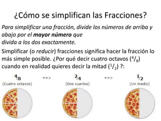 ¿Cómo se simplifican las Fracciones?
Para simplificar una fracción, divide los números de arriba y
abajo por el mayor número que
divida a los dos exactamente.
Simplificar (o reducir) fracciones significa hacer la fracción lo
más simple posible. ¿Por qué decir cuatro octavos (4/8)
cuando en realidad quieres decir la mitad (1/2) ?: