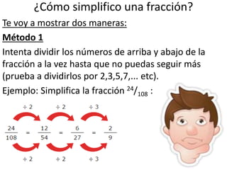 ¿Cómo simplifico una fracción?
Te voy a mostrar dos maneras:
Método 1
Intenta dividir los números de arriba y abajo de la
fracción a la vez hasta que no puedas seguir más
(prueba a dividirlos por 2,3,5,7,... etc).
Ejemplo: Simplifica la fracción 24/108 :
