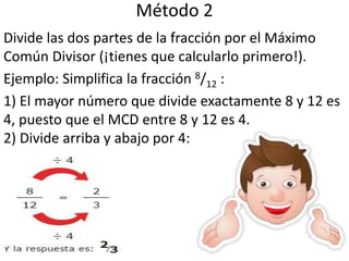 Método 2
Divide las dos partes de la fracción por el Máximo
Común Divisor (¡tienes que calcularlo primero!).
Ejemplo: Simplifica la fracción 8/12 :
1) El mayor número que divide exactamente 8 y 12 es
4, puesto que el MCD entre 8 y 12 es 4.
2) Divide arriba y abajo por 4: