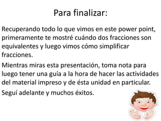 Para finalizar:
Recuperando todo lo que vimos en este power point,
primeramente te mostré cuándo dos fracciones son
equivalentes y luego vimos cómo simplificar
fracciones.
Mientras miras esta presentación, toma nota para
luego tener una guía a la hora de hacer las actividades
del material impreso y de ésta unidad en particular.
Seguí adelante y muchos éxitos.