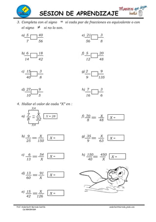 SESION DE APRENDIZAJE
Prof. Anderlecht Barreda Castilla anderlechtbarreda.jimdo.com
Cel.984284384
3. Completa con el signo = si cada par de fracciones es equivalente o con
el signo ≠ si no lo son.
a) 5 40 e) 21 3
7 56 56 8
b) 6 18 f) 5 20
14 42 12 48
c) 15 3 g) 2 9
40 8 9 135
d) 27 9 h) 7 3
10 5 16 6
4. Hallar el valor de cada “X” en :
a) f) 70 X
8 48
b) 9 X g) 35 X
25 150 9 63
c) 6 54 h) 150 450
13 X 40 X
d) 13 91
60 X
e) 15 X
42 126
X =
X =
X =
X =
X =
X =
X =