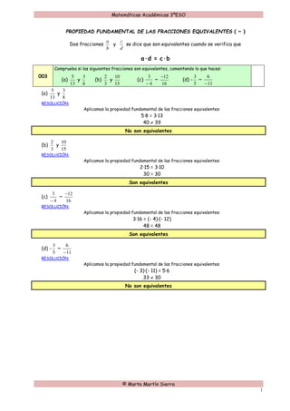 Matemáticas Académicas 3ºESO
© Marta Martín Sierra
1
PROPIEDAD FUNDAMENTAL DE LAS FRACCIONES EQUIVALENTES ( ~ )
Dos fracciones
b
a
y
d
c
se dice que son equivalentes cuando se verifica que
a·d = c·b
003
Comprueba si las siguientes fracciones son equivalentes, comentando lo que haces:
(a)
13
5
y
8
3
(b)
3
2
y
15
10
(c)
4
3
−
~
16
12−
(d) -
5
3
~
11
6
−
(a)
13
5
y
8
3
RESOLUCIÓN:
Aplicamos la propiedad fundamental de las fracciones equivalentes:
5·8 = 3·13
40 ≠ 39
No son equivalentes
(b)
3
2
y
15
10
RESOLUCIÓN:
Aplicamos la propiedad fundamental de las fracciones equivalentes:
2·15 = 3·10
30 = 30
Son equivalentes
(c)
4
3
−
~
16
12−
RESOLUCIÓN:
Aplicamos la propiedad fundamental de las fracciones equivalentes:
3·16 = (- 4)·(- 12)
48 = 48
Son equivalentes
(d) -
5
3
~
11
6
−
RESOLUCIÓN:
Aplicamos la propiedad fundamental de las fracciones equivalentes:
(- 3)·(- 11) = 5·6
33 ≠ 30
No son equivalentes
 
