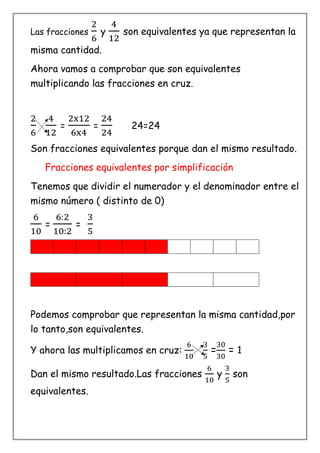 Las fracciones
2
6
y
4
12
son equivalentes ya que representan la
misma cantidad.
Ahora vamos a comprobar que son equivalentes
multiplicando las fracciones en cruz.
2
6
4
12
=
2x12
6x4
=
24
24
24=24
Son fracciones equivalentes porque dan el mismo resultado.
Fracciones equivalentes por simplificación
Tenemos que dividir el numerador y el denominador entre el
mismo número ( distinto de 0)
6
10
=
6:2
10:2
=
3
5
Podemos comprobar que representan la misma cantidad,por
lo tanto,son equivalentes.
Y ahora las multiplicamos en cruz:
6
10
3
5
=
30
30
= 1
Dan el mismo resultado.Las fracciones
6
10
y
3
5
son
equivalentes.
 