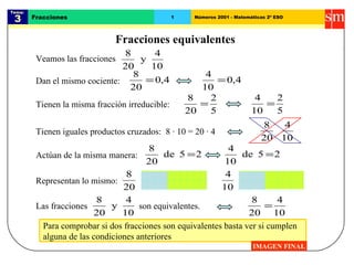 Para comprobar si dos fracciones son equivalentes basta ver si cumplen  alguna de las condiciones anteriores Tema:  3 Fracciones 1 Números 2001 - Matemáticas 2º ESO Fracciones equivalentes IMAGEN FINAL Dan el mismo cociente: Tienen iguales productos cruzados:  8 · 10 = 20 · 4 Tienen la misma fracción irreducible: Actúan de la misma manera: Representan lo mismo: Veamos las fracciones Las fracciones  son equivalentes.  