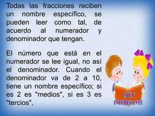Todas las fracciones reciben
un nombre específico, se
pueden leer como tal, de
acuerdo al numerador y
denominador que tengan.
El número que está en el
numerador se lee igual, no así
el denominador. Cuando el
denominador va de 2 a 10,
tiene un nombre específico; si
es 2 es "medios", si es 3 es
"tercios",