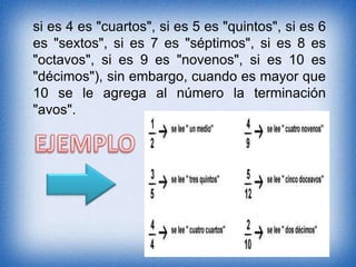 si es 4 es "cuartos", si es 5 es "quintos", si es 6
es "sextos", si es 7 es "séptimos", si es 8 es
"octavos", si es 9 es "novenos", si es 10 es
"décimos"), sin embargo, cuando es mayor que
10 se le agrega al número la terminación
"avos".