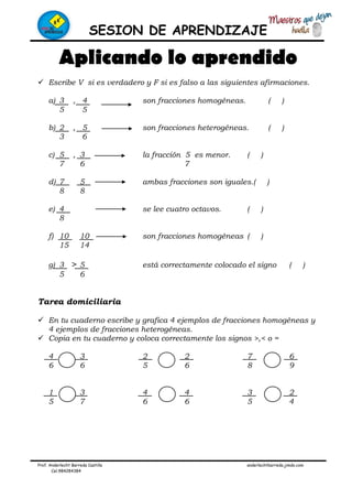 SESION DE APRENDIZAJE
Prof. Anderlecht Barreda Castilla anderlechtbarreda.jimdo.com
Cel.984284384
Aplicando lo aprendido
Escribe V si es verdadero y F si es falso a las siguientes afirmaciones.
a) 3 , 4 son fracciones homogéneas. ( )
5 5
b) 2 , 5 son fracciones heterogéneas. ( )
3 6
c) 5 , 3 la fracción 5 es menor. ( )
7 6 7
d) 7 5 ambas fracciones son iguales.( )
8 8
e) 4 se lee cuatro octavos. ( )
8
f) 10 10 son fracciones homogéneas ( )
15 14
g) 3 > 5 está correctamente colocado el signo ( )
5 6
Tarea domiciliaria
En tu cuaderno escribe y grafica 4 ejemplos de fracciones homogéneas y
4 ejemplos de fracciones heterogéneas.
Copia en tu cuaderno y coloca correctamente los signos >,< o =
4 3 2 2 7 6
6 6 5 6 8 9
1 3 4 4 3 2
5 7 6 6 5 4