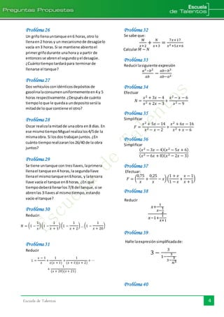 Escuela de Talentos 4
Problema 26
Un grifollenauntanque en6 horas,otro lo
llenaen2 horas y un mecanismode desagüelo
vacía en3 horas.Si se mantiene abiertoel
primergrifodurante unahora y a partir de
entoncesse abrenel segundoyel desagüe.
¿Cuántotiempotardarápara terminarde
llenarse el tanque?
Problema 27
Dos vehículosconidénticosdepósitosde
gasolinalaconsumenuniformementeen4 y 5
horas respectivamente.¿Despuésde cuánto
tiempoloque le quedaa undepositoserála
mitadde lo que contiene el otro?
Problema 28
Oscar realizalamitadde unaobra en 8 días. En
ese mismotiempoMiguel realizalos4/5de la
mismaobra. Si losdos trabajanjuntos.¿En
cuánto tiemporealizaranlos26/40 de la obra
juntos?
Problema 29
Se tiene untanque con tresllaves,laprimera
llenael tanque en4 horas,la segundallave
llenael mismotanque en6horas, y latercera
llave vacía el tanque en8 horas. ¿En qué
tiempodeberállenarlos7/8 del tanque,si se
abrenlas 3 llavesal mismotiempo,estando
vacío el tanque?
Problema 30
Reducir:
𝑁 = (1 −
1
𝑥
) (1 −
1
𝑥 + 1
) (1 −
1
𝑥 + 2
)… (1 −
1
𝑥 + 20
)
Problema 31
Reducir
𝐿 =
𝑥 − 1
𝑥
+
1
𝑥(𝑥 + 1)
+
1
(𝑥 + 1)(𝑥 + 2)
+ ⋯
+
1
(𝑥 + 20)(𝑥+ 21)
Problema 32
Se sabe que:
𝑀
𝑥+2
+
𝑁
𝑥+3
=
7𝑥+17
𝑥2+5𝑥+6
Calcular 𝑀 − 𝑁
Problema 33
Reducirlasiguiente expresión
𝑎2−𝑏2
𝑎𝑏
−
𝑎𝑏−𝑏2
𝑎𝑏−𝑎2
Problema 34
Efectuar
𝑁 =
𝑥2 + 3𝑥 − 4
𝑥2 + 2𝑥 − 3
+
𝑥2 − 𝑥 − 6
𝑥2 − 9
Problema 35
Simplificar
𝐹 =
𝑥2 + 5𝑥 − 14
𝑥2 − 𝑥 − 2
+
𝑥2 + 6𝑥 − 16
𝑥2 + 𝑥 − 6
Problema 36
Simplificar
( 𝑥2 − 3𝑥 − 4)( 𝑥2 − 5𝑥 + 6)
( 𝑥2 − 6𝑥 + 8)( 𝑥2 − 2𝑥 − 3)
Problema 37
Efectuar:
𝐹 = (
0,75
𝑥
+
0,25
𝑥
− 𝑥) (
1 + 𝑥
1 − 𝑥
+
𝑥 − 1
𝑥 + 1
)
Problema 38
Reducir
𝑥+
1
𝑥−
1
𝑥
𝑥−1+
1
𝑥+1
Problema 39
Halle laexpresiónsimplificadade:
3 −
3
1−
3
3−
3
𝑛3
Problema 40
 