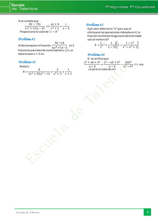 5Escuela de Talentos
Si se cumple que
42 − 19𝑥
( 𝑥2 + 1)( 𝑥 − 4)
<>
𝑎𝑥 + 𝑏
𝑥2 + 1
+
𝑐
𝑥 − 4
Proporcionarel valorde "𝑐 − 𝑏"
Problema 41
Al descomponerlafracción:
9𝑥−14
6𝑥2+7𝑥−3
en2
fraccionesparcialesde numeradores 𝑎 𝑦 𝑏,se
observaque 𝑎 + 𝑏 es:
Problema 42
Reducir:
𝑁 =
8
( 𝑥2 + 3)( 𝑥2 − 1)
+
2
𝑥2 + 3
+
1
𝑥 + 1
Problema 43
Qué valordebe tener“x”para que al
efectuarse lasoperacionesindicadasenE,la
fracciónresultante tengacomodenominador
soloal número9?
𝐸 = [ 𝑥2 +
1
𝑥 − 1
] [1 −
1 − 𝑥2
𝑥3 − 𝑥2 + 1
]
Problema 44
Si se verificaque:
𝑎2 + 𝑎𝑏 + 𝑏2
𝑎 + 𝑏
+
𝑎2 − 𝑎𝑏 + 𝑏2
𝑎 − 𝑏
−
2𝑎𝑏2
𝑎2 − 𝑏2 <> 𝑚𝑎
¿Cuál esel valorde m?
 