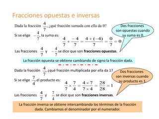 Fracciones opuestas e inversas
                   4
Dada la fracción     , ¿qué fracción sumada con ella da 0?           Dos fracciones
                   7                                              son opuestas cuando
              4
Si se elige     , la suma es:                                         su suma es 0.
              7                4       4     4 ( 4)        0
                                                                 0
                               7      7           7        7
                 4        4
Las fracciones       y      se dice que son fracciones opuestas.
                 7        7
      La fracción opuesta se obtiene cambiando de signo la fracción dada.

Dada la fracción
                   4, ¿qué fracción multiplicada por ella da 1?
                                                                  Dos fracciones
                   7                                            son inversas cuando
            7
Si se elige  , el producto es:                                     su producto es 1.
            4                    4 7        4 7       28
                                                             1
                                 7 4        7 4       28
                  4     7
Las fracciones       y     se dice que son fracciones inversas.
                  7     4
   La fracción inversa se obtiene intercambiando los términos de la fracción
             dada. Cambiamos el denominador por el numerador.
 