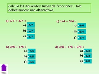 Calcula las siguientes sumas de fracciones , solo
 debes marcar una alternativa.


a) 2/7 + 3/7 =                   c) 1/4 + 3/4 =
            a)                               a)
            b)                               b)
            c)
                                             c)


b) 3/5 + 1/5 =                  d) 3/8 + 1/8 + 2/8 =
            a)                                   a)
            b)                                    b)

            c)                                    c)
 