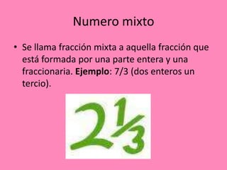 Numero mixto
• Se llama fracción mixta a aquella fracción que
está formada por una parte entera y una
fraccionaria. Ejemplo: 7/3 (dos enteros un
tercio).