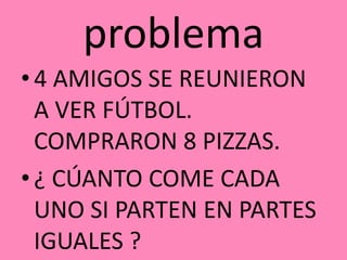 problema
• 4 AMIGOS SE REUNIERON
A VER FÚTBOL.
COMPRARON 8 PIZZAS.
• ¿ CÚANTO COME CADA
UNO SI PARTEN EN PARTES
IGUALES ?
