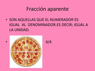 Fracción aparente
• SON AQUELLAS QUE EL NUMERADOR ES
IGUAL AL DENOMINADOR.ES DECIR; IGUAL A
LA UNIDAD.
•
4/4