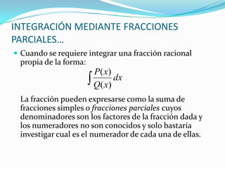  Cuando se requiere integrar una fracción racional
propia de la forma:
La fracción pueden expresarse como la suma de
fracciones simples o fracciones parciales cuyos
denominadores son los factores de la fracción dada y
los numeradores no son conocidos y solo bastaría
investigar cual es el numerador de cada una de ellas.
INTEGRACIÓN MEDIANTE FRACCIONES
PARCIALES…
dx
xQ
xP
)(
)(
 