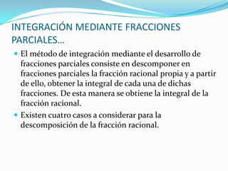  El método de integración mediante el desarrollo de
fracciones parciales consiste en descomponer en
fracciones parciales la fracción racional propia y a partir
de ello, obtener la integral de cada una de dichas
fracciones. De esta manera se obtiene la integral de la
fracción racional.
 Existen cuatro casos a considerar para la
descomposición de la fracción racional.
INTEGRACIÓN MEDIANTE FRACCIONES
PARCIALES…
 