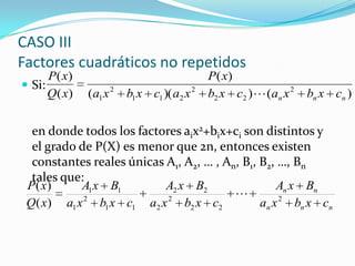  Si:
en donde todos los factores aix2+bix+ci son distintos y
el grado de P(X) es menor que 2n, entonces existen
constantes reales únicas A1, A2, … , An, B1, B2, …, Bn
tales que:
CASO III
Factores cuadráticos no repetidos
)())((
)(
)(
)(
2
22
2
211
2
1 nnn cxbxacxbxacxbxa
xP
xQ
xP

nnn
nn
cxbxa
BxA
cxbxa
BxA
cxbxa
BxA
xQ
xP
2
22
2
2
22
11
2
1
11
)(
)(

 