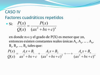  Si:
en donde n>1 y el grado de P(X) es menor que 2n,
entonces existen constantes reales únicas A1, A2, … , An,
B1, B2, …, Bn tales que:
CASO IV
Factores cuadráticos repetidos
n
cbxax
xP
xQ
xP
)(
)(
)(
)(
2
n
nn
cbxax
BxA
cbxax
BxA
cbxax
BxA
xQ
xP
)()()(
)(
222
22
2
11

 