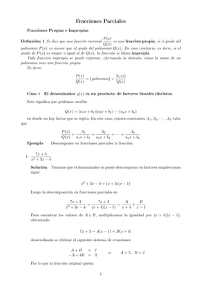 Fracciones Parciales
Fracciones Propias e Impropias
Deﬁnición 1 Se dice que una función racional
P(x)
Q(x)
es una fracción propia, si el grado del
polinomio P(x) es menor que el grado del polinomio Q(x). En caso contrario, es decir, si el
grado de P(x) es mayor o igual al de Q(x), la fracción se llama impropia.
Toda fracción impropia se puede expresar, efectuando la división, como la suma de un
polinomio mas una fracción propia.
Es decir,
P(x)
Q(x)
= {polinomio} +
N1(x)
Q(x)
Caso 1 El denominador q(x) es un producto de factores lineales distintos.
Esto signiﬁca que podemos escribir
Q(x) = (a1x + b1)(a2x + b2) · · · (akx + bk)
en donde no hay factor que se repita. En este caso, existen constantes A1, A2, · · · , Ak tales
que
P(x)
Q(x)
=
A1
a1x + b1
+
A2
a2x + b2
+ · · · +
Ak
akx + bk
Ejemplo Descomponer en fracciones parciales la fracción:
1.
7x + 3
x2 + 3x − 4
Solución Tenemos que el denominador se puede descomponer en factores simples como
sigue:
x2
+ 3x − 4 = (x + 4)(x − 1)
Luego la descomposición en fracciones parciales es:
7x + 3
x2 + 3x − 4
=
7x + 3
(x + 4)(x − 1)
=
A
x + 4
+
B
x − 1
Para encontrar los valores de A y B, multiplicamos la igualdad por (x + 4)(x − 1),
obteniendo
7x + 3 = A(x − 1) + B(x + 4)
desarrollando se obtiene el siguiente sistema de ecuaciones
A + B = 7
−A + 4B = 3
⇒ A = 5, B = 2
Por lo que la fracción original queda:
1
 