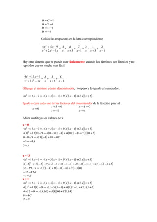1
21
12
1
−=
−=
=+
=+
B
B
B
CB
Coloco las respuestas en la letra correspondiente
1
2
3
13
1332
9134
23
2
−
+
+
−=
−
+
+
+=
−+
−+
xxxx
C
x
B
x
A
xxx
xx
Hay otro sistema que se puede usar únicamente cuando los términos son lineales y no
repetidos que es mucho mas fácil.
1332
9134
23
2
−
+
+
+=
−+
−+
x
C
x
B
x
A
xxx
xx
Obtengo el mínimo común denominador, lo opero y lo igualo al numerador.
( )( ) ( )( ) ( )( )31139134 2
++−+−+=−+ xxCxxBxxAxx
Igualo a cero cada uno de los factores del denominador de la fracción parcial
0=x
3
03
−=
=+
x
x
1
01
=
=−
x
x
Ahora sustituyo los valores de x
x = 0
( )( ) ( )( ) ( )( )31139134 2
++−+−+=−+ xxCxxBxxAxx
( ) ( ) ( )( ) ( )( ) ( )( )
( )( )
A
A
CBA
CBA
=
−=−
++−=−+
++−+−+=−+
3
39
0013900
3001001030901304
2
x = -3
( )( ) ( )( ) ( )( )31139134 2
++−+−+=−+ xxCxxBxxAxx
( ) ( ) ( )( ) ( )( ) ( )( )
( )( ) ( )( ) ( )( )
B
B
CBA
CBA
=−
=−
−+−−+−=−−
+−−+−−−+−−+−=−−+−
1
1212
03434093936
3331331333931334
2
x = 1
( )( ) ( )( ) ( )( )31139134 2
++−+−+=−+ xxCxxBxxAxx
( ) ( ) ( )( ) ( )( ) ( )( )
( )( ) ( )( ) ( )( )
C
C
CBA
CBA
=
=
++=−+
++−+−+=−+
2
48
4101049134
3111111131911314
2
 