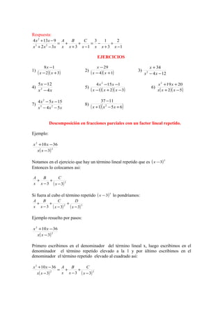 Respuesta:
1
2
3
13
1332
9134
23
2
−
+
+
−=
−
+
+
+=
−+
−+
xxxx
C
x
B
x
A
xxx
xx
EJERCICIOS
1)
( )( )32
18
+−
−
xx
x
2)
( )( )14
29
+−
−
xx
x
3)
124
34
2
−−
+
xx
x
4)
xx
x
4
125
2
−
−
5)
( )( )( )321
1154 2
−+−
−−
xxx
xx
6)
( )( )52
20192
−+
++
xxx
xx
7)
xxx
xx
54
1554
23
2
−−
−−
8)
( )( )651
1137
2
+−+
−
xxx
Descomposición en fracciones parciales con un factor lineal repetido.
Ejemplo:
( )2
2
3
3610
−
−+
xx
xx
Notamos en el ejercicio que hay un término lineal repetido que es ( )2
3−x
Entonces lo colocamos asi:
( )2
33 −
+
−
+
x
C
x
B
x
A
Si fuera al cubo el término repetido ( )3
3−x lo pondríamos:
( ) ( )32
333 −
+
−
+
−
+
x
D
x
C
x
B
x
A
Ejemplo resuelto por pasos:
( )2
2
3
3610
−
−+
xx
xx
Primero escribimos en el denominador del término lineal x, luego escribimos en el
denominador el término repetido elevado a la 1 y por último escribimos en el
denominador el término repetido elevado al cuadrado así:
( ) ( )22
2
333
3610
−
+
−
+=
−
−+
x
C
x
B
x
A
xx
xx
 