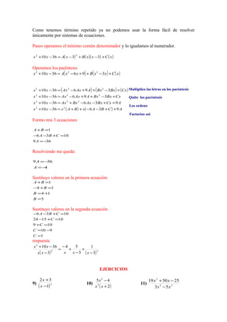 Como tenemos término repetido ya no podemos usar la forma fácil de resolver
únicamente por sistemas de ecuaciones.
Pasos operamos el mínimo común denominador y lo igualamos al numerador.
( ) ( )( ) ( )xCxxBxAxx +−+−=−+ 333610
22
Operamos los paréntesis
( ) ( ) ( )xCxxBxxAxx +−++−=−+ 3963610 222
( ) ( ) ( )
( ) ( ) ACBAxBAxxx
ACxBxAxBxAxxx
CxBxBxAAxAxxx
CxBxBxAAxAxxx
9363610
9363610
3963610
3963610
22
222
222
222
++−−++=−+
++−−+=−+
+−++−=−+
+−++−=−+
Formo mis 3 ecuaciones
369
1036
1
−=
=+−−
=+
A
CBA
BA
Resolviendo me queda:
4
369
−=
−=
A
A
Sustituyo valores en la primera ecuación:
5
14
14
1
=
+=
=+−
=+
B
B
B
BA
Sustituyo valores en la segunda ecuación
1
910
109
101524
1036
=
−=
=+
=+−
=+−−
C
C
C
C
CBA
respuesta
( ) ( )22
2
3
1
3
54
3
3610
−
+
−
+
−
=
−
−+
xxxxx
xx
EJERCICIOS
9)
( )2
1
32
−
+
x
x
10)
( )2
45
2
2
+
−
xx
x
11) 23
2
53
255019
xx
xx
−
−+
Multiplico las letras en los paréntesis
Quito los paréntesis
Los ordeno
Factorizo asi
 