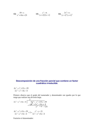 12)
2510
10
2
++
−
xx
x
13)
( )( )122
62
−+
−
xx
x
14)
( ) ( )22
2
11
2
+−
+
xx
xx
Descomposición de una fracción parcial que contiene un factor
cuadrático irreducible.
482
29154
23
23
−+−
−+−
xxx
xxx
Primero observo que el grado del numerador y denominador son iguales por lo que
tengo que realizar una división larga.
2
482 23
−+− xxx 29154 23
−+− xxx
81624 23
+−+− xxx
2
x x− 21−
482
21
2
482
29154
23
2
23
23
−+−
−−
+=
−+−
−+−
xxx
xx
xxx
xxx
Factorizo el denominador:
 