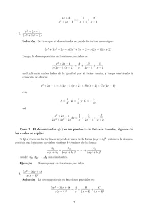 7x + 3
x2 + 3x − 4
==
5
x + 4
+
2
x − 1
2.
x2 + 2x − 1
2x3 + 3x2 − 2x
Solución Se tiene que el denominador se puede factorizar como sigue:
2x3
+ 3x2
− 2x = x(2x2
+ 3x − 2 = x(2x − 1)(x + 2)
Luego, la descomposición en fracciones parciales es:
x2 + 2x − 1
x(2x − 1)(x + 2)
=
A
x
+
B
2x − 1
+
C
x + 2
multiplicando ambos lados de la igualdad por el factor común, y luego resolviendo la
ecuación, se obtiene
x2
+ 2x − 1 = A(2x − 1)(x + 2) + Bx(x + 2) + Cx(2x − 1)
con
A =
1
2
, B =
1
5
y C = −
1
10
así
x2 + 2x − 1
2x3 + 3x2 − 2x
dx =
1
2
x
+
1
5
2x − 1
+
− 1
10
x + 2
Caso 2 El denominador q(x) es un producto de factores lineales, algunos de
los cuales se repiten.
Si Q(x) tiene un factor lineal repetido k veces de la forma (a1x+b1)k, entonces la descom-
posición en fracciones parciales contiene k términos de la forma:
A1
a1x + b1
+
A2
(a1x + b1)2
+ · · · +
Ak
(a1x + b1)k
donde A1, A2, · · · , Ak son constantes.
Ejemplo Descomponer en fracciones parciales:
1.
5x2 − 36x + 48
x(x − 4)2
Solución La descomposición en fracciones parciales es:
5x2 − 36x + 48
x(x − 4)2
=
A
x
+
B
(x − 4)
+
C
(x − 4)2
2
 