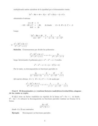 multiplicando ambos miembros de la igualdad por el denominador común
5x2
− 36x + 48 = A(x − 4)2
+ Bx(x − 4) + Cx
obteniendo el sistema:
A + B = 5
−8A − 4B + C = −36
16A = 48
de donde A = 3, B = 2, C = −4
Luego:
5x2 − 36x + 48
x(x − 4)2
=
3
x
+
2
(x − 4)
−
4
(x − 4)2
2.
x4 − 2x2 + 4x + 1
x3 − x2 − x + 1
Solución Comenzaremos por dividir los polinomios
x4 − 2x2 + 4x + 1
x3 − x2 − x + 1
= x + 1 +
4x
x3 − x2 − x + 1
luego, factorizando el polinomio q(x) = x3 − x2 − x + 1 resulta
x3
− x2
− x + 1 = (x − 1)2
(x + 1)
Por lo tanto, su descomposición en fracciones parciales es:
4x
(x − 1)2(x + 1)
=
A
x − 1
+
B
(x − 1)2
+
C
x + 1
del cual de obtiene: A = 1, B = 2 y C = −1, de modo que
x4 − 2x2 + 4x + 1
x3 − x2 − x + 1
= x + 1 +
1
x − 1
+
2
(x − 1)2
−
1
x + 1
Caso 3 El denominador q(x) contiene factores cuadráticos irreductibles, ninguno
de los cuales se repite.
Si Q(x) tiene un factor cuadrático no repetido de la forma ax2 + bx + c, en donde,
b2 − 4ac < 0, entonces la descomposición en fracciones parciales contiene un término de la
forma:
Ax + B
ax2 + bx + c
donde A y B son constantes.
Ejemplo Descomponer en fracciones parciales:
3
 