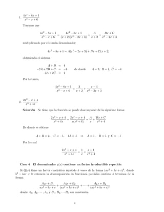 1.
4x2 − 8x + 1
x3 − x + 6
Tenemos que
4x2 − 8x + 1
x3 − x + 6
=
4x2 − 8x + 1
(x + 2)(x2 − 2x + 3)
=
A
x + 2
+
Bx + C
x2 − 2x + 3
multiplicando por el común denominador:
4x2
− 8x + 1 = A(x2
− 2x + 3) + Bx + C(x + 2)
obteniendo el sistema
A + B = 4
−2A + 2B + C = −8
3A + 2C = 1
de donde A = 3, B = 1, C = −4
Por lo tanto,
4x2 − 8x + 1
x3 − x + 6
=
3
x + 2
+
x − 4
x2 − 2x + 3
2.
2x2 − x + 4
x3 + 4x
Solución Se tiene que la fracción se puede descomponer de la siguiente forma:
2x2 − x + 4
x3 + 4x
=
2x2 − x + 4
x(x2 + 4)
=
A
x
+
Bx + C
x2 + 4
De donde se obtiene
A + B = 2, C = −1, 4A = 4 ⇒ A = 1, B = 1 y C = −1
Por lo cual
2x2 − x + 4
x3 + 4x
=
1
x
+
x − 1
x2 + 4
Caso 4 El denominador q(x) contiene un factor irreductible repetido.
Si Q(x) tiene un factor cuadrático repetido k veces de la forma (ax2 + bx + c)k, donde
b2 − 4ac < 0, entonces la descomposición en fracciones parciales contiene k términos de la
forma:
A1x + B1
ax2 + bx + c
+
A2x + B2
(ax2 + bx + c)2
+ · · · +
Akx + Bk
(ax2 + bx + c)k
donde A1, A2, · · · , Ak y B1, B2, · · · Bk son constantes.
4
 