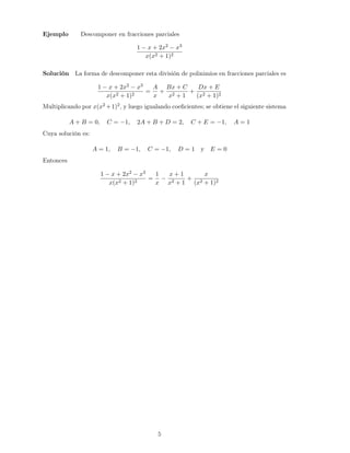 Ejemplo Descomponer en fracciones parciales
1 − x + 2x2 − x3
x(x2 + 1)2
Solución La forma de descomponer esta división de polinimios en fracciones parciales es
1 − x + 2x2 − x3
x(x2 + 1)2
=
A
x
+
Bx + C
x2 + 1
+
Dx + E
(x2 + 1)2
Multiplicando por x(x2 +1)2, y luego igualando coeﬁcientes; se obtiene el siguiente sistema
A + B = 0, C = −1, 2A + B + D = 2, C + E = −1, A = 1
Cuya solución es:
A = 1, B = −1, C = −1, D = 1 y E = 0
Entonces
1 − x + 2x2 − x3
x(x2 + 1)2
=
1
x
−
x + 1
x2 + 1
+
x
(x2 + 1)2
5
 