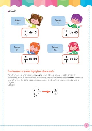 10
● Calculá:
Somos
15.
2
5
de 15
Somos
40.
3
4
de 40
Somos
64.
5
8
de 64
Somos
30.
2
3
de 30
Transformamos la fracción impropia en número mixto
Para transformar una fracción impropia en un número mixto, se debe dividir el
numerador entre el denominador. El cociente será la parte entera del número, y el resto
será el numerador de la fracción restante, que tendrá el mismo denominador que la
original.
Ejemplo:
9
4
1
5
1
4
5
 