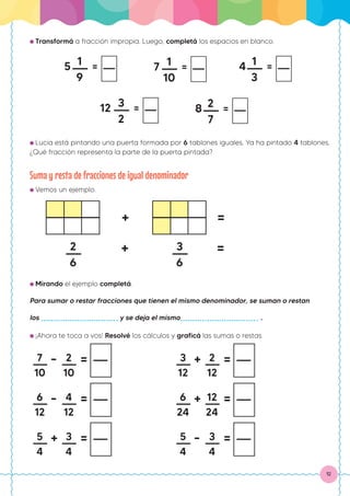 12
● Transformá a fracción impropia. Luego, completá los espacios en blanco.
1
9
5 = 1
10
7 = 1
3
4 =
3
2
12 = 2
7
8 =
● Lucía está pintando una puerta formada por 6 tablones iguales. Ya ha pintado 4 tablones.
¿Qué fracción representa la parte de la puerta pintada?
Suma y resta de fracciones de igual denominador
● Vemos un ejemplo.
● Mirando el ejemplo completá.
Para sumar o restar fracciones que tienen el mismo denominador, se suman o restan
los y se deja el mismo .
● ¡Ahora te toca a vos! Resolvé los cálculos y graficá las sumas o restas.
2
6
+ 3
6
=
+ =
7
10
- 2
10
=
6
12
- 4
12
=
5
4
+ 3
4
=
3
12
+ 2
12
=
6
24
+ 12
24
=
5
4
- 3
4
=
 