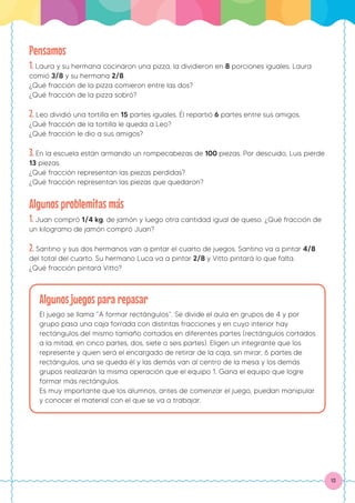 13
Pensamos
1. Laura y su hermana cocinaron una pizza, la dividieron en 8 porciones iguales. Laura
comió 3/8 y su hermana 2/8.
¿Qué fracción de la pizza comieron entre las dos?
¿Qué fracción de la pizza sobró?
2. Leo dividió una tortilla en 15 partes iguales. Él repartió 6 partes entre sus amigos.
¿Qué fracción de la tortilla le queda a Leo?
¿Qué fracción le dio a sus amigos?
3. En la escuela están armando un rompecabezas de 100 piezas. Por descuido, Luis pierde
13 piezas.
¿Qué fracción representan las piezas perdidas?
¿Qué fracción representan las piezas que quedaron?
Algunos problemitas más
1. Juan compró 1/4 kg. de jamón y luego otra cantidad igual de queso. ¿Qué fracción de
un kilogramo de jamón compró Juan?
2. Santino y sus dos hermanos van a pintar el cuarto de juegos. Santino va a pintar 4/8
del total del cuarto. Su hermano Luca va a pintar 2/8 y Vitto pintará lo que falta.
¿Qué fracción pintará Vitto?
Algunos juegos para repasar
El juego se llama “A formar rectángulos”. Se divide el aula en grupos de 4 y por
grupo pasa una caja forrada con distintas fracciones y en cuyo interior hay
rectángulos del mismo tamaño cortados en diferentes partes (rectángulos cortados
a la mitad, en cinco partes, dos, siete o seis partes). Eligen un integrante que los
represente y quien será el encargado de retirar de la caja, sin mirar, 6 partes de
rectángulos, una se queda él y las demás van al centro de la mesa y los demás
grupos realizarán la misma operación que el equipo 1. Gana el equipo que logre
formar más rectángulos.
Es muy importante que los alumnos, antes de comenzar el juego, puedan manipular
y conocer el material con el que se va a trabajar.
 