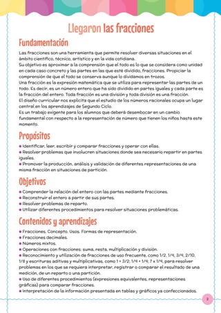 2
Fundamentación
Las fracciones son una herramienta que permite resolver diversas situaciones en el
ámbito científico, técnico, artístico y en la vida cotidiana.
Su objetivo es aproximar a la comprensión que el todo es lo que se considera como unidad
en cada caso concreto y las partes en las que esté dividido, fracciones. Propiciar la
comprensión de que el todo se conserva aunque lo dividamos en trozos.
Una fracción es la expresión matemática que se utiliza para representar las partes de un
todo. Es decir, es un número entero que ha sido dividido en partes iguales y cada parte es
la fracción del entero. Toda fracción es una división y toda división es una fracción.
El diseño curricular nos explicita que el estudio de los números racionales ocupa un lugar
central en los aprendizajes de Segundo Ciclo.
Es un trabajo exigente para los alumnos que deberá desembocar en un cambio
fundamental con respecto a la representación de número que tienen los niños hasta este
momento.
Propósitos
● Identificar, leer, escribir y comparar fracciones y operar con ellas.
● Resolver problemas que involucren situaciones donde sea necesario repartir en partes
iguales.
● Promover la producción, análisis y validación de diferentes representaciones de una
misma fracción en situaciones de partición.
Objetivos
● Comprender la relación del entero con las partes mediante fracciones.
● Reconstruir el entero a partir de sus partes.
● Resolver problemas de reparto.
● Utilizar diferentes procedimientos para resolver situaciones problemáticas.
Contenidos y aprendizajes
● Fracciones. Concepto. Usos. Formas de representación.
● Fracciones decimales.
● Números mixtos.
● Operaciones con fracciones: suma, resta, multiplicación y división.
● Reconocimiento y utilización de fracciones de uso frecuente, como 1/2, 1/4, 3/4, 2/10,
1/8 y escrituras aditivas y multiplicativas, como 1 + 3/2; 1/4 + 1/4; 7 x 1/4, para resolver
problemas en los que se requiera interpretar, registrar o comparar el resultado de una
medición, de un reparto o una partición.
● Uso de diferentes procedimientos (expresiones equivalentes, representaciones
gráficas) para comparar fracciones.
● Interpretación de la información presentada en tablas y gráficos ya confeccionados.
Llegaron las fracciones
 